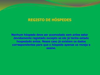 REGISTO DE HÓSPEDES 
Nenhum hóspede deve ser acomodado sem antes estar 
devidamente registado excepto se ele já tenha estado 
hospedado antes. Nesse caso já existem os dados 
correspondentes para que o hóspede apenas os reveja e 
assine. 
 