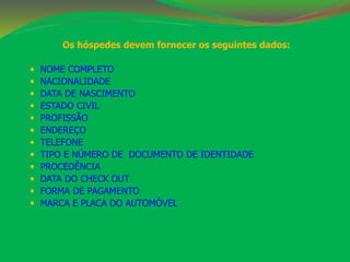 Os hóspedes devem fornecer os seguintes dados: 
 NOME COMPLETO 
 NACIONALIDADE 
 DATA DE NASCIMENTO 
 ESTADO CIVIL 
 PROFISSÃO 
 ENDEREÇO 
 TELEFONE 
 TIPO E NÚMERO DE DOCUMENTO DE IDENTIDADE 
 PROCEDÊNCIA 
 DATA DO CHECK OUT 
 FORMA DE PAGAMENTO 
 MARCA E PLACA DO AUTOMÓVEL 
 