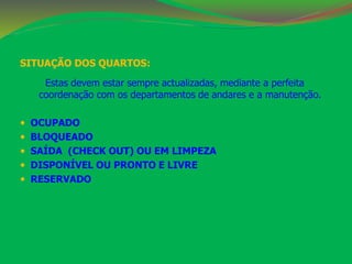 SITUAÇÃO DOS QUARTOS: 
Estas devem estar sempre actualizadas, mediante a perfeita 
coordenação com os departamentos de andares e a manutenção. 
 OCUPADO 
 BLOQUEADO 
 SAÍDA (CHECK OUT) OU EM LIMPEZA 
 DISPONÍVEL OU PRONTO E LIVRE 
 RESERVADO 
 