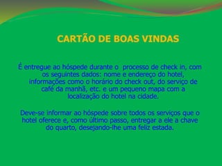 CARTÃO DE BOAS VINDAS 
É entregue ao hóspede durante o processo de check in, com 
os seguintes dados: nome e endereço do hotel, 
informações como o horário do check out, do serviço de 
café da manhã, etc. e um pequeno mapa com a 
localização do hotel na cidade. 
Deve-se informar ao hóspede sobre todos os serviços que o 
hotel oferece e, como último passo, entregar a ele a chave 
do quarto, desejando-lhe uma feliz estada. 
 