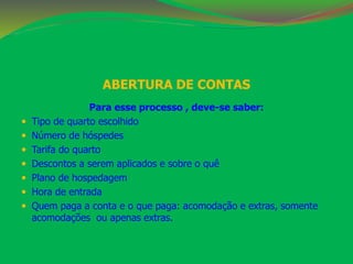 ABERTURA DE CONTAS 
Para esse processo , deve-se saber: 
 Tipo de quarto escolhido 
 Número de hóspedes 
 Tarifa do quarto 
 Descontos a serem aplicados e sobre o quê 
 Plano de hospedagem 
 Hora de entrada 
 Quem paga a conta e o que paga: acomodação e extras, somente 
acomodações ou apenas extras. 
 