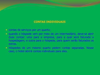 CONTAS INDIVIDUAIS 
 contas de serviços por um quarto; 
 quando o hóspede vem por meio de um intermediário, deve-se abrir 
duas contas: uma para a empresa, para a qual será faturada a 
hospedagem; e outra para o hóspede, para quem serão faturados os 
extras. 
 Hóspedes de um mesmo quarto pedem contas separadas. Nesse 
caso, o hotel abrirá contas individuais para eles. 
 