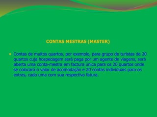 CONTAS MESTRAS (MASTER) 
 Contas de muitos quartos, por exemplo, para grupo de turistas de 20 
quartos cuja hospedagem será paga por um agente de viagens, será 
aberta uma conta-mestra em factura única para os 20 quartos onde 
se colocará o valor de acomodação e 20 contas individuais para os 
extras, cada uma com sua respectiva fatura. 
 