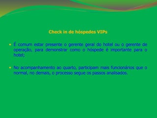 Check in de hóspedes VIPs 
 É comum estar presente o gerente geral do hotel ou o gerente de 
operação, para demonstrar como o hóspede é importante para o 
hotel; 
 No acompanhamento ao quarto, participam mais funcionários que o 
normal, no demais, o processo segue os passos analisados. 
 