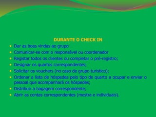 DURANTE O CHECK IN 
 Dar as boas vindas ao grupo 
 Comunicar-se com o responsável ou coordenador 
 Registar todos os clientes ou completar o pré-registro; 
 Designar os quartos correspondentes; 
 Solicitar os vouchers (no caso de grupo turístico); 
 Ordenar a lista de hóspedes pelo tipo de quarto a ocupar e enviar o 
pessoal que acompanhará os hóspedes; 
 Distribuir a bagagem correspondente; 
 Abrir as contas correspondentes (mestra e individuais). 
 