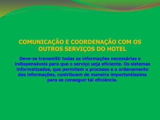 COMUNICAÇÃO E COORDENAÇÃO COM OS 
OUTROS SERVIÇOS DO HOTEL 
Deve-se transmitir todas as informações necessárias e 
indispensáveis para que o serviço seja eficiente. Os sistemas 
informatizados, que permitem o processo e o ordenamento 
das informações, contribuem de maneira importantíssima 
para se conseguir tal eficiência. 
 