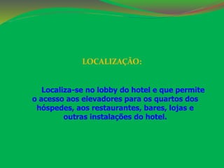 LOCALIZAÇÃO: 
Localiza-se no lobby do hotel e que permite 
o acesso aos elevadores para os quartos dos 
hóspedes, aos restaurantes, bares, lojas e 
outras instalações do hotel. 
 