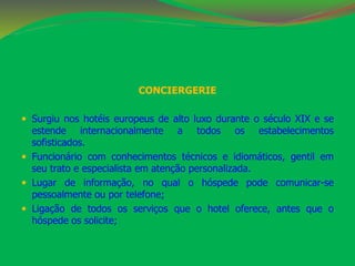 CONCIERGERIE 
 Surgiu nos hotéis europeus de alto luxo durante o século XIX e se 
estende internacionalmente a todos os estabelecimentos 
sofisticados. 
 Funcionário com conhecimentos técnicos e idiomáticos, gentil em 
seu trato e especialista em atenção personalizada. 
 Lugar de informação, no qual o hóspede pode comunicar-se 
pessoalmente ou por telefone; 
 Ligação de todos os serviços que o hotel oferece, antes que o 
hóspede os solicite; 
 