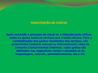 MANUTENÇÃO DE CONTAS 
Após concluído o processo de check in, o hóspede pode utilizar 
todos ou quase todos os serviços que o hotel oferece. Para a 
contabilização dos gastos resultantes dos serviços, são 
preenchidos (sistema manual ou informatizado) vales de 
consumo (comprovantes internos), cujos gastos são 
debitados nas respectivas contas e somados ao da 
hospedagem, cobrado, automaticamente, dia a dia. 
 