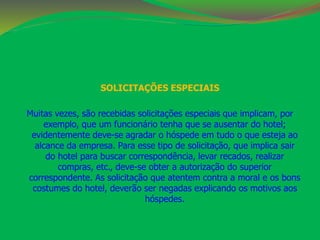 SOLICITAÇÕES ESPECIAIS 
Muitas vezes, são recebidas solicitações especiais que implicam, por 
exemplo, que um funcionário tenha que se ausentar do hotel; 
evidentemente deve-se agradar o hóspede em tudo o que esteja ao 
alcance da empresa. Para esse tipo de solicitação, que implica sair 
do hotel para buscar correspondência, levar recados, realizar 
compras, etc., deve-se obter a autorização do superior 
correspondente. As solicitação que atentem contra a moral e os bons 
costumes do hotel, deverão ser negadas explicando os motivos aos 
hóspedes. 
 
