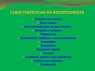 CARACTERÍSTICAS DO RECEPCIONISTA 
 Vocação para servir; 
 Bons modos; 
 Bom administrador de seu trabalho ; 
 Simpatia e Cortesia; 
 Diplomacia; 
 Honestidade, lealdade e responsabilidade; 
 Entusiasta; 
 Respeitoso; 
 Raciocínio rápido; 
 Pontual; 
 Cuidadoso quanto à sua aparência; 
 Cultivar seu intelecto; 
 Cooperação; 
 