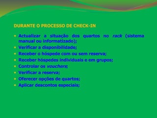 DURANTE O PROCESSO DE CHECK-IN 
 Actualizar a situação dos quartos no rack (sistema 
manual ou informatizado); 
 Verificar a disponibilidade; 
 Receber o hóspede com ou sem reserva; 
 Receber hóspedes individuais e em grupos; 
 Controlar os vouchers; 
 Verificar a reserva; 
 Oferecer opções de quartos; 
 Aplicar descontos especiais; 
 