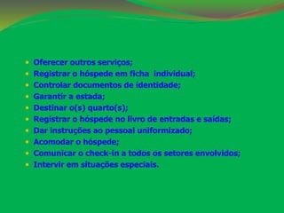  Oferecer outros serviços; 
 Registrar o hóspede em ficha individual; 
 Controlar documentos de identidade; 
 Garantir a estada; 
 Destinar o(s) quarto(s); 
 Registrar o hóspede no livro de entradas e saídas; 
 Dar instruções ao pessoal uniformizado; 
 Acomodar o hóspede; 
 Comunicar o check-in a todos os setores envolvidos; 
 Intervir em situações especiais. 
 
