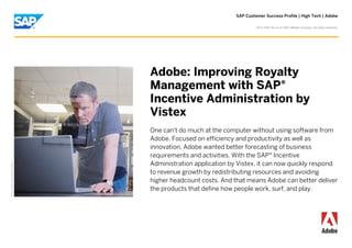 SAP Customer Success Profile | High Tech | Adobe
©

2013 SAP AG or an SAP affiliate company. All rights reserved.

Picture Credit | Used with permission.

Adobe: Improving Royalty
Management with SAP®
Incentive Administration by
Vistex
One can't do much at the computer without using software from
Adobe. Focused on efficiency and productivity as well as
innovation, Adobe wanted better forecasting of business
requirements and activities. With the SAP® Incentive
Administration application by Vistex, it can now quickly respond
to revenue growth by redistributing resources and avoiding
higher headcount costs. And that means Adobe can better deliver
the products that define how people work, surf, and play.

 