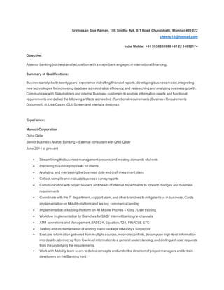 Srinivasan Siva Raman, 106 Sindhu Apt, S T Road Chunabhatti, Mumbai 400 022
cheenu10@hotmail.com
India Mobile: +91 9930208988 +91 22 24052174
Objective:
A senior banking business analystposition with a major bank engaged in international financing.
Summary of Qualifications:
Business analystwith twenty years’ experience in drafting financial reports,developing business model,integrating
new technologies for increasing database administration efficiency,and researching and analyzing business growth.
Communicate with Stakeholders and internal Business customers to analyze information needs and functional
requirements and deliver the following artifacts as needed:(Functional requirements (Business Requirements
Document),iii.Use Cases,GUI,Screen and Interface designs).
Experience:
Mannai Corporation
Doha Qatar
Senior Business AnalystBanking – External consultantwith QNB Qatar
June 2014 to present
 Streamlining the business managementprocess and meeting demands ofclients
 Preparing business proposals for clients
 Analyzing and overseeing the business date and draftinvestmentplans
 Collect,compile and evaluate business surveyreports
 Communication with projectleaders and heads ofinternal departments to forward changes and business
requirements
 Coordinate with the IT department,supportteam,and other branches to mitigate risks in business,Cards
implementation on Mobilityplatform and testing,commercial lending
 Implementation ofMobility Platform on All Mobile Phones – Kony , User training
 Workflow implementation for Branches for SMS/ Internet banking/e-channels
 ATM operations and Management,BASE24, Equation, T24, FINACLE ETC.
 Testing and implementation oflending loans package ofMoody’s Singapore
 Evaluate information gathered from multiple sources,reconcile conflicts,decompose high-level information
into details,abstractup from low-level information to a general understanding,and distinguish user requests
from the underlying the requirements.
 Work with Mobility team users to define concepts and under the direction of projectmanagers and to train
developers on the Banking front
 