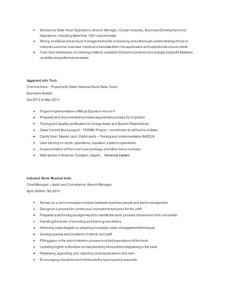  Worked as State Head Operations,Branch Manager, Cluster head etc, Business Developmentand
Operations.Handling More than 100+ subordinates
 Strong analytical and product managementskills on banking and a thorough understanding ofhow to
interpretcustomer business needs and translate them into application and operational requirements.
 Train then developers on banking matter to establish the technical vision and analyze tradeoffs between
usabilityand performance needs
Apparent Info Tech
Chennai India – Project with Qatar National Bank Qatar Doha
Business Analyst
Oct 2010 to May 2014
 Project Implementation ofMisys Equation version 4
 Prepared and documented business requirementprocess for migration
 Testing and Quality certification for foreign trade and Branch Retail activity
 Qatar Central Bank project – TERMS Project – coordinator for all banks atQatar
 Cards Visa / Master card / Debitcards – Testing and implementation BASE24
 User training on cards,operations, equation, systems operations
 Implementation ofPersonal Loan package and other loans modules
 Well versed in financle,Equation (kapiti) , Temenos system
IndusInd Bank Mumbai India
ChiefManager – Audit and Compliance, Branch Manager
April 2004 to Oct 2010
 Served as a communication medium between business people and bank management
 Designed a process for continuous improvementprocess for the staff
 Prepared a technologybudgetreport to handle the work process ofbranches from one center
 Handling the tasks ofrecruiting and training new tellers
 Achieving sales targets by adopting innovative sales managementtechniques
 Solving queries and problems ofclients and staff
 Filling gaps in the administration process and dailyoperations ofthe bank
 Updating higher authorities on dailybanking transactions happening in the bank
 Reviewing,approving,and rejecting creditapplications and loan
 Encouraging industries and individuals for opening bank accounts
 