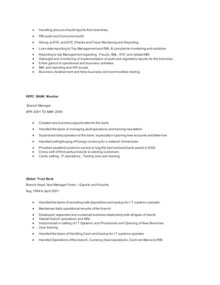  Handling closure ofauditreports from branches,
 RBI audit and Concurrentaudit
 Strong at KYC and KYC Checks and Fraud Monitoring and Reporting
 Loss data reporting to Top Managementand RBI, & complaints monitoring and solutions
 Reporting to top Managementregarding Frauds, AML, KYC and related MIS
 Oversight and monitoring of implementation of audit and regulatory reports for the branches.
 Entire gamut of operational and business activities.
 MIS and reporting and HR issues
 Business development and forex business and commodities trading
HDFC BANK Mumbai
Branch Manager
APR 2001 TO MAR 2005
 Created new business opportunities for the bank
 Handled the tasks of managing vaultoperations and training new tellers
 Supervised dailyoperation of the bank, especiallyin opening new accounts and teller line
 Handled selling/buying ofForeign currency for a network of branches
 Provided excellentcustomer service to bag the bestserviced bank award in 2004
 Cross-sell of third party products to existing customers
 Cards selling , IT operations , Testing and user training
Global Trust Bank
Branch Head, AsstManager Forex – Exports and Imports
Aug 1994 to April 2001
 Handled the tasks of assisting safe depositbox and backup for I T systems operator
 Maintained daily operational records ofthe branch
 Developed,expanded and sustained business relationship with all types of clients
 Overall branch operations and MIS.
 Instrumental in setting of I T Systems and Procedures and Opening of New Branches
 User training
 Handled the tasks of Handling Cash and backup for I T systems operator
 Handled Operations ofthe branch, Currency chestoperations,Cash remittance to RBI
 