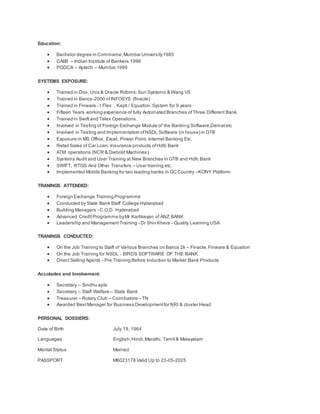 Education:
 Bachelor degree in Commerce,Mumbai University1985
 CAIIB – Indian Institute of Bankers 1998
 PGDCA – Aptech – Mumbai 1999
SYSTEMS EXPOSURE:
 Trained in Dos,Unix & Oracle Rdbms,Sun Systems & Wang VS
 Trained in Bancs-2000 ofINFOSYS (finacle)
 Trained in Finware - I Flex , Kapti / Equation System for 9 years
 Fifteen Years working experience of fully Automated Branches ofThree Different Bank.
 Trained in Swift and Telex Operations.
 Involved in Testing of Foreign Exchange Module of the Banking Software,Dematetc
 Involved in Testing and Implementation ofNSDL Software (in house) in GTB
 Exposure in MS Office, Excel, Power Point, Internet Banking Etc.
 Retail Sales of Car Loan, Insurance products ofHdfc Bank
 ATM operations (NCR & Diebold Machines)
 Systems Audit and User Training at New Branches in GTB and Hdfc Bank
 SWIFT, RTGS And Other Transfers – User training etc.
 Implemented Mobile Banking for two leading banks in GC Country –KONY Platform
TRANINGS ATTENDED:
 Foreign Exchange Training Programme
 Conducted by State Bank Staff College Hyderabad
 Building Managers - C.O.D. Hyderabad
 Advanced CreditProgramme byMr Kartikeyan of ANZ BANK
 Leadership and ManagementTraining - Dr Shiv Khera - Quality Learning USA
TRANINGS CONDUCTED:
 On the Job Training to Staff of Various Branches on Bancs 2k – Finacle,Finware & Equation
 On the Job Training for NSDL - BIRDS SOFTWARE OF THE BANK
 Direct Selling Agents - Pre Training Before Induction to Market Bank Products
Accolades and Involvement:
 Secretary – Sindhu apts
 Secretary – Staff Welfare – State Bank
 Treasurer – Rotary Club – Coimbatore – TN
 Awarded BestManager for Business Developmentfor NRI & cluster Head
PERSONAL DOSSIERS:
Date of Birth July 19, 1964
Languages English,Hindi,Marathi, Tamil & Malayalam
Marital Status Married
PASSPORT M6023178 Valid Up to 23-05-2025
 