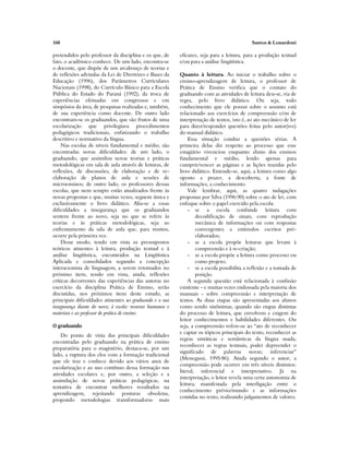 168 Santos & Lonardoni
pretendidos pelo professor da disciplina e os que, de
fato, o acadêmico conhece. De um lado, encontra-se
o docente, que dispõe de um arcabouço de teorias e
de reflexões advindas da Lei de Diretrizes e Bases da
Educação (1996), dos Parâmetros Curriculares
Nacionais (1998), do Currículo Básico para a Escola
Pública do Estado do Paraná (1992), da troca de
experiências efetuadas em congressos e em
simpósios da área, de pesquisas realizadas e, também,
de sua experiência como docente. De outro lado
encontram-se os graduandos, que são frutos de uma
escolarização que privilegiava procedimentos
pedagógicos tradicionais, enfatizando o trabalho
descritivo e normativo da língua.
Nas escolas de níveis fundamental e médio, são
encontradas novas dificuldades: de um lado, o
graduando, que assimilou novas teorias e práticas
metodológicas em sala de aula através de leituras, de
reflexões, de discussões, de elaboração e de re-
elaboração de planos de aula e sessões de
microensinos; de outro lado, os professores dessas
escolas, que nem sempre estão atualizados frente às
novas propostas e que, muitas vezes, seguem única e
exclusivamente o livro didático. Alia-se a essas
dificuldades a insegurança que os graduandos
sentem frente ao novo, seja no que se refere às
teorias e às práticas metodológicas, seja ao
enfrentamento da sala de aula que, para muitos,
ocorre pela primeira vez.
Desse modo, tendo em vista os pressupostos
teóricos atinentes à leitura, produção textual e à
análise lingüística, encontrados na Lingüística
Aplicada e consolidados segundo a concepção
interacionista de linguagem, a serem retomados no
próximo item, tendo em vista, ainda, reflexões
críticas decorrentes das experiências das autoras no
exercício da disciplina Prática de Ensino, serão
discutidas, nos próximos itens deste estudo, as
principais dificuldades atinentes ao graduando e a sua
insegurança diante do novo; à escola: recursos humanos e
materiais e ao professor de prática de ensino.
O graduando
Do ponto de vista das principais dificuldades
encontradas pelo graduando na prática de ensino
preparatória para o magistério, destaca-se, por um
lado, a ruptura dos elos com a formação tradicional
que ele traz e conhece devido aos vários anos de
escolarização e ao uso contínuo dessa formação nas
atividades escolares e, por outro, a seleção e a
assimilação de novas práticas pedagógicas, na
tentativa de encontrar melhores resultados na
aprendizagem, rejeitando posturas obsoletas,
propondo metodologias transformadoras mais
eficazes, seja para a leitura, para a produção textual
e/ou para a análise lingüística.
Quanto à leitura. Ao iniciar o trabalho sobre o
ensino-aprendizagem de leitura, o professor de
Prática de Ensino verifica que o contato do
graduando com as atividades de leitura deu-se, via de
regra, pelo livro didático. Ou seja, todo
conhecimento que ele possui sobre o assunto está
relacionado aos exercícios de compreensão e/ou de
interpretação de textos, isto é, ao ato mecânico de ler
para dizer/responder questões feitas pelo autor(res)
do manual didático.
Essa situação conduz a questões sérias. A
primeira delas diz respeito ao processo que esse
estagiário vivenciou enquanto aluno dos ensinos
fundamental e médio, lendo apenas para
cumprir/vencer as páginas e as lições trazidas pelo
livro didático. Entende-se, aqui, a leitura como algo
oposto a prazer, a descoberta, a fonte de
informações, a conhecimento.
Vale lembrar, aqui, as quatro indagações
propostas por Silva (1996:90) sobre o ato de ler, com
enfoque sobre o papel exercido pela escola:
- se a escola confunde leitura com
decodificação de sinais, com reprodução
mecânica de informações ou com respostas
convergentes a estímulos escritos pré-
elaborados;
- se a escola propõe leituras que levam à
compreensão e à re-criação;
- se a escola propõe a leitura como processo ou
como projeto;
- se a escola possibilita a reflexão e a tomada de
posição.
A segunda questão está relacionada à confusão
existente - e muitas vezes endossada pela maioria dos
manuais - sobre compreensão e interpretação de
textos. As duas etapas são apresentadas aos alunos
como sendo sinônimas, quando são etapas distintas
do processo de leitura, que envolvem e exigem do
leitor conhecimentos e habilidades diferentes. Ou
seja, a compreensão refere-se ao “ato de reconhecer
e captar os tópicos principais do texto, reconhecer as
regras sintáticas e semânticas da língua usada,
reconhecer as regras textuais, poder depreender o
significado de palavras novas; inferenciar”
(Menegassi, 1995:86). Ainda segundo o autor, a
compreensão pode ocorrer em três níveis distintos:
literal, inferencial e interpretativo. Já na
interpretação, o leitor revela uma certa autonomia de
leitura, manifestada pela interligação entre o
conhecimento prévio/mundo e as informações
contidas no texto, realizando julgamentos de valores.
 