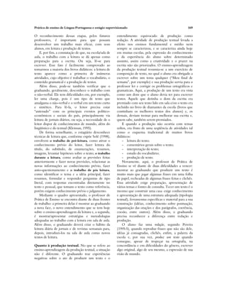 Prática de ensino de Língua Portuguesa e estágio supervisionado 169
O reconhecimento dessas etapas, pelos futuros
professores, é importante para que possam
desenvolver um trabalho mais eficaz, com seus
alunos, em leitura e produção de textos.
E, por fim, a constatação de que, na escola/sala de
aula, o trabalho com a leitura se dá apenas como
preparação para a escrita. Ou seja, lê-se para
escrever. Esse fato é facilmente comprovado ao
tomarmos a maioria dos livros didáticos: a leitura de
texto aparece como a primeira de inúmeras
atividades, cujo objetivo é trabalhar o vocabulário, o
conteúdo gramatical e a produção de textos.
Além disso, pode-se também verificar que o
graduando, geralmente, desconhece o trabalho com
o não-verbal. Ele tem dificuldades em, por exemplo,
ler uma charge, pois é um tipo de texto que
amalgama o não-verbal e o verbal em um texto curto
e sintético. Para lê-la, o leitor precisa estar
“antenado” com os principais eventos político-
econômicos e sociais do país, principalmente via
leitura de jornais diários, ou seja, a necessidade de o
leitor dispor de conhecimentos de mundo, além do
lingüístico e do textual (Kleiman, 1995).
De forma semelhante, o estagiário desconhece
técnicas de leitura que, conforme expõe Solé (1998),
envolvem o trabalho de pré-leitura, como ativar o
conhecimento prévio do leitor, fazer leitura do
título, do subtítulo, de enumerações, resumos,
imagens, levantar hipóteses sobre o texto; o trabalho
durante a leitura, como avaliar as previsões feitas
anteriormente e fazer novas previsões, relacionar as
novas informações ao conhecimento prévio, fazer
auto-questionamento e o trabalho de pós leitura,
como identificar o tema e a idéia principal, fazer
resumos, formular e responder perguntas de tipo
literal, com respostas encontradas diretamente no
texto e pessoal, que tomam o texto como referência,
porém exigem conhecimento prévio e julgamento.
Mediante o quadro apresentado, o professor de
Prática de Ensino se encontra diante de duas frentes
de trabalho: a primeira delas é mostrar ao graduando
a nova face, o novo entendimento que se tem hoje
sobre o ensino-aprendizagem da leitura e, a segunda,
é mostrar/apresentar estratégias e metodologias
adequadas ao trabalho com a leitura em sala de aula.
Além disso, o graduando deverá criar o hábito da
leitura diária de jornais e de revistas semanais para,
depois, introduzi-los na sala de aula como novos
textos de leitura.
Quanto à produção textual. No que se refere ao
ensino-aprendizagem da produção textual, a situação
não é diferente. O graduando traz experiências
negativas sobre o ato de produzir um texto e o
entendimento equivocado de produção como
redação. A atividade de produção textual levada a
efeito nos ensinos fundamental e médio nem
sempre se caracterizou, e se caracteriza ainda hoje
em muitas escolas, pela expressão do conhecimento
e da experiência do aluno sobre determinado
assunto, assim como a criatividade e o prazer na
escrita não são priorizados. O ensino-aprendizagem
da produção textual resumia-se a um exercício de
composição de texto, no qual o aluno era obrigado a
escrever sobre um tema qualquer (“Meu final de
semana”, por exemplo) e sua produção servia para o
professor ler e corrigir os problemas ortográficos e
gramaticais. Aqui, a produção de um texto era vista
como um dom que o aluno devia ter para escrever
textos. Aquele que detinha o dom da escrita era
premiado com seu texto lido em sala e/ou o texto era
incluído no livro de diamantes da escola (livros que
continham os melhores textos dos alunos) e, os
demais, deviam treinar para melhorar sua escrita e,
quem sabe, também serem premiados.
E quando a produção não ocorria com temas
soltos, era fruto de uma seqüência de atividades tal
como o esquema tradicional de muitos livros
didáticos:
- leitura do texto;
- comentários gerais sobre o texto;
- interpretação do texto;
- estudo do vocabulário;
- produção de texto.
Novamente, aqui, o professor de Prática de
Ensino se vê diante de duas dificuldades a vencer:
mostrar ao graduando que produzir um texto é
muito mais que jogar algumas frases em uma folha
de papel, recheadas de algumas frases feitas e clichês.
Essa atividade exige preparação, apresentação de
vários temas e fontes de consulta. Tecer um texto é o
mesmo que construir uma casa: exige conhecimento
e apresentação de uma estrutura adequada (tipologia
textual), ferramentas específicas e material para a sua
construção (idéias, conhecimento sobre pontuação,
organização das orações e dos parágrafos, coerência,
coesão, entre outros). Além disso, o graduando
precisa reconhecer a diferença entre redação e
produção.
O aluno faz uma redação, segundo Pereira
(1995:5), quando reproduz frases que não são dele,
idéias já consagradas, clichês, enfim, a palavra da
escola e, por sua vez, produz um texto quando
consegue, apesar de tropeçar na ortografia, na
concordância e em dificuldades do gênero, escrever
algo original, algo de seu mesmo, a expressão de sua
visão de mundo.
 