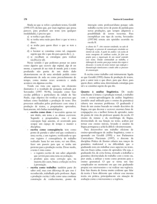 170 Santos & Lonardoni
Ainda no que se refere a produzir textos, Geraldi
(1995:137) declara que, por mais ingênuo que possa
parecer, para produzir um texto (em qualquer
modalidade), é preciso que:
a) se tenha o que dizer;
b) se tenha uma razão para dizer o que se tem a
dizer;
c) se tenha para quem dizer o que se tem a
dizer;
d) o locutor se constitua como tal, enquanto
sujeito que diz o que diz para quem diz (...);
e) se escolham as estratégias para realizar
(a),(b),(c)e (d).
Nesse sentido é que podemos pensar no autor
como alguém que escreve algo original, algo de seu
mesmo, a expressão de sua visão de mundo, pois o texto
produzido não partiu de um título dado
aleatoriamente ou de uma atividade pedida como
adiantamento de aula ou como preenchimento de
tempo, como muitas vezes acontecia e ainda
acontece em algumas escolas.
Tendo em vista este aspecto, um elemento
ilustrativo é o resultado de pesquisa realizada por
Sercundes (1997: 95-96), tomando como base
escolas públicas e particulares da cidade de São
Paulo, cujo objetivo foi verificar os processos que
tinham como finalidade a produção de texto. Dos
processos utilizados pelos professores com vistas à
produção de textos, a pesquisadora apreendeu,
basicamente, três linhas metodológicas:
- escrita como dom: é necessário apenas ter
um título, um tema e os alunos escrevem.
Segundo a pesquisadora, esta é uma
concepção hoje ausente, só ocorrendo para
ocupar um espaço de tempo e manter a
disciplina;
- escrita como conseqüência: tem como
ponto de partida o saber oral que conduzirá a
uma escrita, a um registro, verificando-se que
esse registro é conseqüência de trabalho
realizado: basta ler um texto, ver um filme,
fazer um passeio para que se tenha um
pretexto para a produção escrita. Desse modo,
o texto é visto como:
- o registro escrito de um saber adquirido
que servirá para uma nota ou avaliação;
- produto para uma correção que, na
maioria dos casos, busca a refacção ou leva
à premiação.
- escrita como trabalho: também parte do
saber oral, mas com diferença de que esse é
reconhecido, trabalhado pelo professor. Aqui,
a produção escrita é tida como uma contínua
construção de conhecimento, ponto de
interação entre professor/aluno porque cada
trabalho escrito serve de ponto de partida para
novas produções, que sempre adquirem a
possibilidade de serem reescritas. Para
exemplificar este tipo de escrita, Sercundes
(1997:84) retrata um episódio ocorrido na
escola A:
os alunos da 7a
. série estavam estudando, na aula de
Português, os processos de comunicação veiculados no
interior da escola. A partir da análise e da escrita de
textos emergentes do cotidiano escolar, foi feito um
projeto para a organização de um mural contendo
esses textos. Dando continuidade ao trabalho, a
elaboração de convites para peças teatrais deu origem à
discussão e à escrita de textos teatrais cuja confecção e
dramatização sintetizaram o estudo sobre os processos
de comunicação.
A escrita como trabalho está intimamente ligada
ao que Geraldi (1995) chama de produção de textos,
pois o autor tem o que dizer, para que dizer, para
quem dizer, utiliza uma determinada estratégia para
tal e se constitui sujeito do que diz.
Quanto à análise lingüística. De modo
semelhante à leitura e à produção textual, o trabalho
com o ensino-aprendizagem da análise lingüística
(modelo atual utilizado para o ensino da gramática)
esbarra nos mesmos problemas. O graduando é
fruto de um ensino baseado no estudo descritivo da
língua, em que decorar e escrever enormes listas de
conjugações era a melhor forma de aprender, tanto
do ponto de vista do professor quanto da escola. O
ensino da sintaxe e da morfologia da língua,
desvinculado de sua função no texto, acabou por
tornar esse ensino inócuo, levando o usuário da
língua portuguesa a achá-la difícil e desinteressante.
Para desenvolver um trabalho eficiente de
ensino-aprendizagem de análise lingüística, como o
apontado em Geraldi (1995) e nos Parâmetros
Curriculares Nacionais (1997), o docente da
disciplina Prática de Ensino esbarra nos ranços da
gramática tradicional e na dificuldade que o
graduando tem em trabalhar esses aspectos no texto,
não em frases soltas, como ele aprendeu. Ou seja, o
graduando foi, de certa forma, treinado a trabalhar a
gramática desvinculada do trabalho com o texto ou,
pior ainda, a utilizar o texto como pretexto para o
ensino gramatical. O que se torna um fato
complicador no momento em que este graduando
prepara seu microensino e vai realizar sua regência.
Este fato ilustra de forma muito evidente que falar
da teoria é bem diferente que colocar essa mesma
teoria em prática, principalmente em situação de
avaliação como o microensino e a regência.
 
