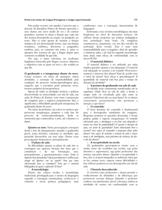 Prática de ensino de Língua Portuguesa e estágio supervisionado 171
Para poder reverter este quadro, é preciso que o
docente da disciplina Prática de Ensino apresente a
seus alunos um novo modo de ver e de ensinar
gramática: mostrar ao aluno a função que cada um
dos termos desempenha na oração, no parágrafo, no
texto. Não se trata apenas de mostrar a função
sintática de um determinado termo, mas sua função
semântica, estilística, discursiva e pragmática
também, pois, ao construir um texto, o autor se
apropria dos recursos de que a língua dispõe para
construir a realidade de que fala.
Ou seja, o autor seleciona, no arcabouço
lingüístico fornecido pela língua, recursos objetivos
e subjetivos com os quais vai tecer e dar sentido ao
que diz.
O graduando e a insegurança diante do novo.
Como acontece no início de quaisquer outras
atividades, a assunção da responsabilidade pela
condução do processo ensino-aprendizagem gera,
naqueles que a executam pelas primeiras vezes,
temores próprios da inexperiência.
Apesar de todas as atividades teóricas e práticas
desenvolvidas na universidade, em sala de aula, nas
aulas de Prática de Ensino, com vistas à preparação
do estagiário para a regência propriamente dita, é
significativa a dificuldade gerada pela insegurança do
graduando diante do novo.
No início da profissão, são vários os motivos que
provocam inseguranças, próprios a cada fase do
processo de ensino-aprendizagem, desde os
momentos que o antecedem, o antes, até o durante e o
depois.
Quanto ao antes. Várias preocupações emergem
desde a fase de planejamento, quando o graduando
prevê, toma decisões, relaciona as atividades que
pretende desenvolver em suas aulas. Dentre essas
preocupações destacam-se, principalmente:
- O plano de aula
As dificuldades quanto ao plano de aula não se
restringem aos aspectos formais dos itens que o
constituem e de sua formatação, mas,
principalmente, a questionamentos como: Estão os
objetivos bem formulados? Qual procedimento é melhor para
atingir tal objetivo: este ou aquele? Será que estou
selecionando bem as estratégias? Será que o material
bibliográfico de apoio é suficiente? É bom?
- A metodologia
Diante das críticas tecidas à metodologia
tradicional, privilegiada para o ensino da linguagem
segundo a concepção estruturalista, verificou-se o
estímulo a novas práticas pedagógicas, mais
condizentes com a concepção interacionista de
linguagem.
Entretanto, essas revisões metodológicas são mais
freqüentes no nível de discussões teóricas. Os
reflexos dessas propostas nas práticas pedagógicas
têm assimilação mais lenta. Os estagiários
constituem-se, justamente, em um dos veículos de
aceleração dessa revisão. Essa é mais uma
responsabilidade para o estagiário: além de aprender
a ministrar aulas, a de fazê-lo segundo metodologia
mais atual, mais eficaz, de conformidade com os
novos PCNs.
- O material didático
O material didático a ser utilizado nas aulas
implica questões quanto a sua adequação: O material
está adequado ao assunto a ser tratado? Provocará e
manterá o interesse dos alunos? Está de acordo com
o nível da turma? Será eficaz à aprendizagem? A
quantidade de material está boa para o tempo de
duração da atividade?
- A postura do graduando em sala de aula
As dúvidas mais comumente manifestadas são as
seguintes: Onde ficar na sala de aula: à frente o
tempo todo ou circulando pela sala, entre as
carteiras? Falar bem alto ou mais baixo? Se os alunos
conversarem excessivamente, não prestarem a
atenção, o que fazer?
- O conteúdo
O bom domínio do conteúdo é fundamental
para o desempenho satisfatório do estagiário.
Respostas positivas às questões destacadas à frente
podem ajudar a superar inseguranças: O conteúdo
selecionado para a abordagem a ser feita está adequado à
turma em nível de profundidade? E quanto à duração da
aula, em nível de quantidade? Estou dominando bem o
assunto? Sou capaz de responder a perguntas feitas pelos
alunos? Sou capaz de articular o assunto da aula a outros
temas a ele interligados, mais próximos da vivência, do dia-
a-dia dos alunos?
- A receptividade na escola
Os graduandos preocupam-se muito com o
modo como são recebidos nas escolas, seja pelos
diretores e supervisores, seja pelos professores das
turmas, seja pelos alunos. Quando a receptividade é
boa, eles se sentem integrados ao ambiente, fator que
os faz, muitas vezes, superar outras dificuldades e
traz reflexos positivos ao seu desempenho em sala de
aula.
- Clientela desconhecida
O convívio entre professores e alunos permite o
conhecimento de afinidades e de diferenças que
promovem secretas alianças. Quando o professor
conhece seu interlocutor, prevê, seleciona, ordena as
atividades de ensino em conformidade com as
 