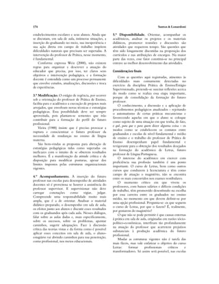 174 Santos & Lonardoni
estabelecimentos escolares e seus alunos. Ainda que
se discutam, em sala de aula, inúmeras situações, a
inserção do graduando no meio, sua inexperiência e
sua ação direta em campo de trabalho impõem
dificuldades naturais que precisam ser superadas. A
intervenção do professor de Prática, nesse momento,
é fundamental.
Conforme expressa Weiz (2000), não existem
regras para organizar e descrever a atuação do
educador que precisa, por isso, ter claros seus
objetivos e intervenção pedagógica, e a formação
docente é entendida como um processo permanente
que envolve estudos, atualizações, discussões e troca
de experiências.
3.º Modificação. O estágio de regência, por ocorrer
sob a orientação do professor de Prática de Ensino,
facilita para o acadêmico a execução de projetos mais
arrojados, que envolvam novas técnicas e estratégias
pedagógicas. Essa possibilidade deve ser sempre
aproveitada, pois plantam-se sementes que irão
contribuir para a formação do perfil do futuro
profissional.
Vieira (1988) insiste que é preciso provocar a
ruptura e conscientizar o futuro professor da
necessidade de mudanças no ensino de língua
materna.
São bem-vindas as propostas para alteração de
estratégias pedagógicas tidas como superadas ou
ineficazes com o intuito de se obterem resultados
melhores. É a manifestação da atitude crítica e da
disposição para modificar posturas, apesar dos
limites impostos pelas estruturas organizacionais
vigentes.
4.º Acompanhamento. A inserção do futuro
professor nas escolas para desempenho de atividades
docentes só é proveitosa se houver a assistência do
professor supervisor. E supervisionar não deve
carregar conotações como vigiar, julgar.
Compreende uma responsabilidade muito mais
ampla, que é a de orientar. Analisar o material
didático preparado, o desempenho em sala de aula,
os efeitos junto aos alunos e discutir esses resultados
com os graduandos após cada aula. Nesses diálogos,
falar sobre as aulas dadas e, mais especificamente,
sobre os sucessos, sobre os problemas, apontar
caminhos, sugerir adequações. Face à discussão
crítica das teorias vistas e da forma como é possível
aplicar esses conceitos em sala de aula, o aluno-
estagiário vai abrindo caminhos para sua penetração,
como profissional, nos meios educacionais.
5.º Disponibilidade. Orientar, acompanhar os
acadêmicos, analisar os projetos e os materiais
didáticos, promover reuniões e discussões são
atividades que requerem tempo. São questões que
têm sido longamente discutidas na proposição dos
currículos e nas atribuições de encargos. Na maior
parte das vezes, esse fator constitui-se no principal
entrave ao melhor desenvolvimento das atividades.
Considerações finais
Com as questões aqui registradas, atinentes às
dificuldades mais comumente detectadas no
exercício da disciplina Prática de Ensino/Estágio
Supervisionado, pretende-se suscitar reflexões acerca
do modo como se realiza essa etapa importante,
porque de consolidação da formação do futuro
professor.
O conhecimento, a discussão e a aplicação de
procedimentos pedagógicos atualizados - rejeitando
o automatismo de certas práticas mecanicistas e
favorecendo aquelas em que o aluno se coloque
como sujeito de uma situação em que tenha, de fato,
o quê, para que e para quem dizer alguma coisa - os
modos como se estabelecem os contatos entre
graduandos e escolas de nível fundamental e médio
de ensino e o trabalho do professor de Prática de
Ensino desempenham papel fundamental e
revigorante para a obtenção dos resultados desejados
na formação do acadêmico de Letras, futuro
professor de Língua Portuguesa.
O interesse do acadêmico em exercer com
proficiência sua profissão também é um ponto
importante. O curso de Letras, bem como outros
cursos que conduzem à licenciatura e têm como
campo de atuação o magistério, não se encontra
entre os mais concorridos nos exames vestibulares.
O momento crítico em que vivem os
professores, com baixos salários e difíceis condições
de trabalho, têm promovido desestímulo na escolha
por essa carreira entre os graduados no ensino
médio, no momento em que devem definir-se por
uma opção profissional. Pergunta-se: os que seguem
o curso de Letras, por que o fazem? É, realmente,
por gostarem do magistério?
O que não se pode permitir é que causas externas
à prática em sala de aula, originadas em razões sócio-
político-econômicas, interfiram tão profundamente
na atuação do professor que acarretem prejuízos
substanciais à produção acadêmica do futuro
profissional.
Mudar as estruturas vigentes não é tarefa das
mais fáceis, mas vale enfatizar o objetivo do curso
Letras: formar profissionais críticos e
transformadores. Só assim será possível, nas escolas
 