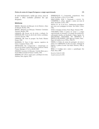Prática de ensino de Língua Portuguesa e estágio supervisionado 175
de nível fundamental e médio que temos, atuar de
modo a obter resultados próximos dos que
desejamos.
Referências
BRASIL. Ministério da Educação. Lei de Diretrizes e Bases
da Educação. Brasília, 1996.
BRASIL. Ministério da Educação. Parâmetros Curriculares
Nacionais. Brasília, 1998.
GERALDI, J.W. Escrita, uso da escrita e avaliação. In:
GERALDI, J.W. O texto na sala de aula: leitura e produção.
Cascavel: Assoeste, 1984.
GERALDI, J.W. Portos de passagem. São Paulo: Martins
Fontes, 1995.
KLEIMAN, Â. Texto & leitor: aspectos cognitivos da
leitura. Campinas: Pontes, 1995.
MENEGASSI, R.J. Compreensão e interpretação no
processo de leitura: noções básicas para o professor. Revista
Unimar, Maringá, v.17, n.1, p. 85-94, 1995.
PARANÁ. Secretaria de Educação. Currículo Básico para a
Escola Pública do Estado do Paraná. Curitiba, 1992.
PEREIRA, R.F. Novos rumos para a produção de textos.
Proleitura, Assis, Agosto, 1995.
PERRENOUD, P. Construindo competências. Nova
Escola, São Paulo, v.135, p. 12, set. 2000.
SERCUNDES, M.M. I. Ensinando a escrever. In:
CHIAPPINI, L. (Org.). Aprender e ensinar com textos de
alunos. São Paulo: Cortez, 1997.
SILVA, E.T. da. O ato de ler : fundamentos psicológicos
para uma nova pedagogia da leitura. São Paulo: Cortez,
1996.
SOLÉ, I. Estratégias de leitura. Porto Alegre: Artmed, 1998.
TANCREDI, R.M.S. A prática de ensino e o estágio
supervisionado na formação e na atuação dos professores:
enfrentando desafios ou desafiando a lógica vigente. In:
ENCONTRO NACIONAL DE DIDÁTICA E
PRÁTICA DE ENSINO, 1998, Águas de Lindóia. Anais...
Águas de Lindóia: [s.n.], 1998. p. 358-375.
VIEIRA, A. Prática de ensino de português: da teoria à
prática. In: CARVALHO, A. M. P. (Coord.). A formação do
professor e a prática de ensino. São Paulo: Pioneira, 1988. p.
125-131.
WEIZ, T. O diálogo entre o ensino e a aprendizagem. São
Paulo: Ática, 2000.
Received on October 05, 2000.
Accepted on January 26, 2001.
 