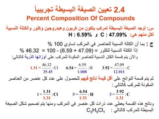 2.4
‫تجريبيا‬ ‫البسيطة‬ ‫الصيغة‬ ‫تعيين‬
Percent Composition Of Compounds
‫س‬
:
‫ال‬ ‫والكتلة‬ ‫وكلور‬ ‫وهيدروجين‬ ‫كربون‬ ‫من‬ ‫يتكون‬ ‫لمركب‬ ‫البسيطة‬ ‫الصيغة‬ ‫أوجد‬
‫نسبية‬
‫هي‬ ‫منهم‬ ‫لكل‬
:
C : 47.09%
‫و‬
H : 6.59%
‫ج‬
:
‫تساوي‬ ‫المركب‬ ‫في‬ ‫للعناصر‬ ‫النسبية‬ ‫الكتلة‬ ‫أن‬ ‫بما‬
100
%
‫للكلور‬ ‫النسبية‬ ‫الكتلة‬ ً‫ا‬‫إذ‬
=
47.09)
+
6.59
)
-
100
=
46.32
%
‫على‬ ‫للمركب‬ ‫المكونة‬ ‫للعناصر‬ ‫النسبية‬ ‫الكتل‬ ‫قسمة‬ ‫يتم‬ ‫واآلن‬
‫الذرية‬ ‫أوزانها‬
‫ك‬
‫التالي‬
:
‫على‬ ‫النواتج‬ ‫قسمة‬ ‫يتم‬ ‫ثم‬
‫فيهم‬ ‫ناتج‬ ‫قيمة‬ ‫أقل‬
‫من‬ ‫عنصر‬ ‫كل‬ ‫عدد‬ ‫على‬ ‫للحصول‬
‫العناصر‬
‫كالتالي‬ ‫للمركب‬ ‫المكونة‬
:
‫ا‬ ‫شكل‬ ‫تصميم‬ ‫يتم‬ ‫ومنها‬ ‫المركب‬ ‫في‬ ‫عنصر‬ ‫كل‬ ‫ذرات‬ ‫عدد‬ ‫يعطي‬ ‫القسمة‬ ‫هذه‬ ‫وناتج‬
‫لصيغة‬
‫كالتالي‬ ‫للمركب‬ ‫البسيطة‬
:
C3H5Cl1
C
:
011
.
12
09
.
47
92
.
3
H
:
008
.
1
59
.
6
54
.
6
Cl
:
45
.
35
32
.
46
31
.
1 =
=
=
C
:
31
.
1
92
.
3
3
H
:
31
.
1
54
.
6
5
Cl
:
31
.
1
31
.
1
1 =
=
=
 
