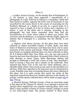 (Map 5.)
1. Ludlow, Kenton County.—In the Sunday Star of Washington, D.
C., for January 3, 1919, there appeared a reproduction of a
photograph of a tusk, believed to belong to a mastodon, which had
been found at Ludlow, opposite the lower end of Cincinnati. It was
unearthed by the steam shovel in the course of excavating for the
Southern Railroad, at a depth of 35 feet, in a gravel bank. It is
reported to have a length of 6 feet 10 inches and a diameter of 7
inches. A part of the distal end is missing. According to the
photograph, the tusk forms somewhat more than half the
circumference of a circle whose radius is about 23.5 inches. The
curvature and the thickness, as compared with the length, appear to
indicate that it belonged to a mastodon, but the identity is not
certain.
2. Bigbone Lick, Boone County.—At this place there have been
collected an almost incredible number of teeth, skulls, and other
bones of Mammut americanum; and these have been sent to many
museums of this country and Europe. While skulls are said to have
been found, no complete skeletons have ever been collected. In 1805,
Dr. B. S. Barton (Med. Phys. Jour. Phila., vol. I, pp. 154–159) wrote of
bones he had seen from this place. He quoted from a letter written by
John Bartram to James Logan. Some Shawanese Indians had
brought to Pittsburgh a tooth and a piece of tusk. They described a
head as having a long nose and a mouth on the underside. They
reported that there were at the Lick five whole skeletons; also a
shoulder-blade which, when stood on end, came to the shoulders of a
tall man. What they regarded as the long nose may be interpreted as
a tusk. Probably some tons of mastodon bones have been collected at
this place, but it is quite certain that nearly the whole of this
important material has been lost. Further reference to the locality, its
geology, and the species collected there will be made on pages 401 to
404, map 41.
3. Bluelick Springs, Nicholas County.—From an excavation made
at this place by Mr. Thomas W. Hunter, in an attempt to restore the
springs which supplied the once popular watering-place, there were
taken a large quantity of bones of various animals, perhaps as much
as two farm-wagon loads. The greater number of these bones
 