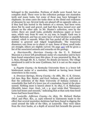 belonged to the mastodon. Portions of skulls were found, but no
complete skull. There were in the collection perhaps 100 mastodon
teeth and many tusks, but some of these may have belonged to
elephants. In some cases the tusks show at the distal end evidences
of abrasion by use. Several tusks are planed off on opposite sides, as
if they had lain buried in the bottom of a stream, had been worn
down flat by sand and gravel, and had then been turned over and
planed on the other side. In Mr. Hunter’s collection, seen by the
writer, there are small tusks, probably deciduous upper or lower
ones, which vary from 87 mm. to 115 mm. in length. Each one is
slightly flattened, and has an outer layer of hard dentine or possibly
enamel, which is smooth. When this has peeled off the underlying
dentine is grooved and ridged longitudinally. The transverse
diameters vary from 20 to about 27 mm. Some of these small tusks
are straight, others are slightly curved. On page 405 will be given a
list of the associated animals and remarks on the geology.
4. Harrisonville, Harrison County.—In the U. S. National
Museum is a lower left penultimate molar of a mastodon said to have
been found somewhere near this place. It was presented by Hon. M.
L. Ross, through Mr. R. L. Garner. No details are known. The village
mentioned is said to be near Cynthiana, but it is not on the maps at
hand.
5. Fayette County.—In Kentucky University there is a lower left
hindermost molar of a mastodon, labeled as having been found
somewhere in the county.
6. Drennon Springs, Henry County.—In 1881, Mr. G. K. Greene,
(2d Ann. Rep. Bur. Statist. and Geol. Indiana, 1880, p. 428) stated
that the collection of the State University of Indiana contains a
remarkably fine half of a lower jaw of a mastodon, found at the place
named. Nothing more is known about it. In 1831, C. S. Rafinesque
(Monthly Amer. Jour. Geol., vol. I, p. 354) wrote that “Drennon’s
Licks had bones and mounds,” indicating that at that early time fossil
bones had been found there.
7. Louisville, Jefferson County.—In 1835, Dr. Richard Harlan
(Med. and Phys. Res., p. 256) referred to statements made to the
effect that several mastodon skeletons had been found in digging the
canal around the falls of the Ohio, at Louisville. They were taken
from the river banks, at a depth of several feet beneath the present
 