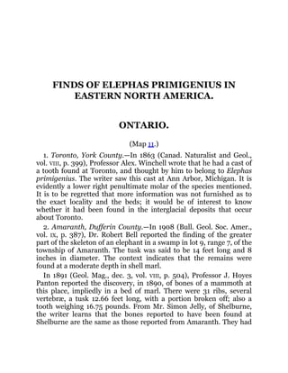 FINDS OF ELEPHAS PRIMIGENIUS IN
EASTERN NORTH AMERICA.
ONTARIO.
(Map 11.)
1. Toronto, York County.—In 1863 (Canad. Naturalist and Geol.,
vol. VIII, p. 399), Professor Alex. Winchell wrote that he had a cast of
a tooth found at Toronto, and thought by him to belong to Elephas
primigenius. The writer saw this cast at Ann Arbor, Michigan. It is
evidently a lower right penultimate molar of the species mentioned.
It is to be regretted that more information was not furnished as to
the exact locality and the beds; it would be of interest to know
whether it had been found in the interglacial deposits that occur
about Toronto.
2. Amaranth, Dufferin County.—In 1908 (Bull. Geol. Soc. Amer.,
vol. IX, p. 387), Dr. Robert Bell reported the finding of the greater
part of the skeleton of an elephant in a swamp in lot 9, range 7, of the
township of Amaranth. The tusk was said to be 14 feet long and 8
inches in diameter. The context indicates that the remains were
found at a moderate depth in shell marl.
In 1891 (Geol. Mag., dec. 3, vol. VIII, p. 504), Professor J. Hoyes
Panton reported the discovery, in 1890, of bones of a mammoth at
this place, impliedly in a bed of marl. There were 31 ribs, several
vertebræ, a tusk 12.66 feet long, with a portion broken off; also a
tooth weighing 16.75 pounds. From Mr. Simon Jelly, of Shelburne,
the writer learns that the bones reported to have been found at
Shelburne are the same as those reported from Amaranth. They had
 