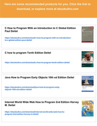 Here are some recommended products for you. Click the link to
download, or explore more at ebookultra.com
C How to Program With an Introduction to C Global Edition
Paul Deitel
https://ebookultra.com/download/c-how-to-program-with-an-introduction-
to-c-global-edition-paul-deitel/
C how to program Tenth Edition Deitel
https://ebookultra.com/download/c-how-to-program-tenth-edition-deitel/
Java How to Program Early Objects 10th ed Edition Deitel
https://ebookultra.com/download/java-how-to-program-early-
objects-10th-ed-edition-deitel/
Internet World Wide Web How to Program 2nd Edition Harvey
M. Deitel
https://ebookultra.com/download/internet-world-wide-web-how-to-
program-2nd-edition-harvey-m-deitel/
 