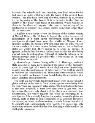 Iroquois. The animals could not, therefore, have lived before the ice
had nearly or quite withdrawn into the basin of the present Lake
Ontario. They may have lived long after this, possibly up to, or near
to, the beginning of the Recent. It is to be noted further that the
locality of the molar tooth found at Williamson, Wayne County, is
closer to the shore of Iroquois Lake than is that of any of the
mastodons; so possibly this species existed somewhat longer than
did the mastodon.
4. Buffalo, Erie County.—From the director of the Buffalo Society
of Natural History, Dr. William L. Bryant, the writer has received
photographs of a right upper hindermost molar of Elephas
primigenius dredged from near the middle of Niagara River,
opposite Buffalo. The tooth is 275 mm. long and 100 mm. wide on
the worn surface. It is worn to near the base in front, but probably no
plates are wholly lost. There appear to be about 24 present. It
appears probable that the tooth had not been carried far after being
washed from its resting-place. Although it probably belongs to the
Wisconsin stage, there is a possibility that it was washed out of some
older Pleistocene deposit.
5. Queensbury, Warren County.—Mr. C. A. Hartnagel, assistant
State geologist of New York, informed the writer of the discovery,
some 60 years ago, of a tooth of an elephant near Queensbury,
situated near the southern end of Lake George. The tooth is labeled
as found on the John Harris farm. The nature of the deposit in which
it was buried is not known. It was found during the excavation of a
cellar, therefore at no great depth.
The tooth is a lower right hindermost molar, worn on only about 8
plates and not to the base in front. About 7 plates are missing from
the rear. There are present 17 ridge-plates. The length along the base
is 250 mm.; originally it must have been close to 350 mm. On a
lateral face there are only about 7 of the plates in a 100–mm. line.
Nevertheless, the writer regards the tooth as belonging to E.
primigenius. It is unusually long for the species; hence the plates are
thicker, quite as thick as some specimens of E. columbi. However,
the enamel, as shown on the worn face, is much thinner than that of
E. columbi and comparatively little folded. The plates are only
moderately concave on the hinder face. The height of the tooth at the
ninth plate is 140 mm.
 