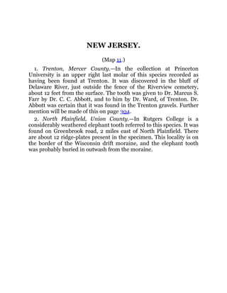 NEW JERSEY.
(Map 11.)
1. Trenton, Mercer County.—In the collection at Princeton
University is an upper right last molar of this species recorded as
having been found at Trenton. It was discovered in the bluff of
Delaware River, just outside the fence of the Riverview cemetery,
about 12 feet from the surface. The tooth was given to Dr. Marcus S.
Farr by Dr. C. C. Abbott, and to him by Dr. Ward, of Trenton. Dr.
Abbott was certain that it was found in the Trenton gravels. Further
mention will be made of this on page 304.
2. North Plainfield, Union County.—In Rutgers College is a
considerably weathered elephant tooth referred to this species. It was
found on Greenbrook road, 2 miles east of North Plainfield. There
are about 12 ridge-plates present in the specimen. This locality is on
the border of the Wisconsin drift moraine, and the elephant tooth
was probably buried in outwash from the moraine.
 