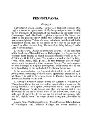 PENNSYLVANIA.
(Map 11.)
1. Brookfield, Tioga County.—In the U. S. National Museum (No.
193) is a part of an upper molar of Elephas primigenius sent in 1889
by Mr. Ira Sayles, of Brookfield. It was found along the north fork of
Cowanesqua Creek. The hinder 13 plates are present. Mr. Sayles, in a
letter to the present writer, stated that originally the tooth had 8
more enamel plates. This would seem to indicate that the tooth is the
hindermost molar. Ten of the plates on the side of the tooth are
crossed by a line 100 mm. long. The animal probably belonged to the
Late Wisconsin stage.
2. Chadd’s Ford, Chester or Delaware County.—In the collection
of the Academy of Natural Sciences, Philadelphia, is a fragment of an
elephant tooth labeled as found in kaolin deposits owned by W. W.
Jeffries and G. B. Dillingham. The specimen was described by Leidy
(Proc. Phila. Acad., 1875, p. 121). In this fragment are six ridge-
plates, and a line crossing them measures 60 mm. The tooth appears
to have belonged to Elephas primigenius. Leidy stated that it had
been found lying on the kaolin bed, 8 feet below the surface.
In the same collection is a fragment of a tooth to be referred to E.
primigenius, consisting of three plates, apparently presented by I.
McClure. It is said to have been found in Chester County, but no
more exact locality was named.
3. Harvey’s, Greene County.—From Mr. Andrew J. Waychoff, of
Waynesburg, the writer has received for examination a lower jaw of a
young individual of Elephas primigenius found near the place
named. Professor Edwin Linton sent the information that it was
discovered in the bed of Gray’s Fork of Ten mile Creek, about 0.25
mile west of Graysville. In the jaw are the second true molars, right
and left, slightly worn. The length of each is 165 mm., the width 62
mm.
4. Lone Pine, Washington County.—From Professor Edwin Linton,
of Washington and Jefferson College, the writer received a
 