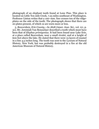 photograph of an elephant tooth found at Lone Pine. This place is
located on Little Ten mile Creek, 7.25 miles southeast of Washington.
Professor Linton writes that a 100–mm. line crosses ten of the ridge-
plates on the side of the tooth. The photograph shows that there are
20 plates present, of which 12 are worn more or less.
5. Beaverdam, Erie County.—In 1828 (Amer. Jour. Sci., vol. XIV, p.
31), Mr. Jeremiah Van Rensselaer described a tooth which must have
been that of Elephas primigenius. It had been found near Lake Erie,
at a place called Beaverdam, near a small rivulet, and at a height of
600 feet above the lake. He stated that there were 13 layers of enamel
in a line 4.5 inches long. The tooth was sent to the Lyceum of Natural
History, New York, but was probably destroyed in a fire at the old
American Museum of Natural History.
 