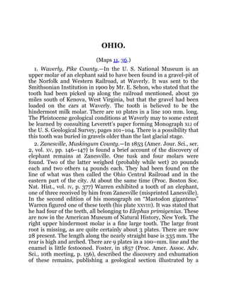 OHIO.
(Maps 11, 36.)
1. Waverly, Pike County.—In the U. S. National Museum is an
upper molar of an elephant said to have been found in a gravel-pit of
the Norfolk and Western Railroad, at Waverly. It was sent to the
Smithsonian Institution in 1900 by Mr. E. Sehon, who stated that the
tooth had been picked up along the railroad mentioned, about 30
miles south of Kenova, West Virginia, but that the gravel had been
loaded on the cars at Waverly. The tooth is believed to be the
hindermost milk molar. There are 10 plates in a line 100 mm. long.
The Pleistocene geological conditions at Waverly may to some extent
be learned by consulting Leverett’s paper forming Monograph XLI of
the U. S. Geological Survey, pages 101–104. There is a possibility that
this tooth was buried in gravels older than the last glacial stage.
2. Zanesville, Muskingum County.—In 1853 (Amer. Jour. Sci., ser.
2, vol. XV, pp. 146–147) is found a brief account of the discovery of
elephant remains at Zanesville. One tusk and four molars were
found. Two of the latter weighed (probably while wet) 20 pounds
each and two others 14 pounds each. They had been found on the
line of what was then called the Ohio Central Railroad and in the
eastern part of the city. At about the same time (Proc. Boston Soc.
Nat. Hist., vol. IV, p. 377) Warren exhibited a tooth of an elephant,
one of three received by him from Zanesville (misprinted Lanesville).
In the second edition of his monograph on “Mastodon giganteus”
Warren figured one of these teeth (his plate XXVIII). It was stated that
he had four of the teeth, all belonging to Elephas primigenius. These
are now in the American Museum of Natural History, New York. The
right upper hindermost molar is a fine large tooth. The large front
root is missing, as are quite certainly about 3 plates. There are now
28 present. The length along the nearly straight base is 335 mm. The
rear is high and arched. There are 9 plates in a 100–mm. line and the
enamel is little festooned. Foster, in 1857 (Proc. Amer. Assoc. Adv.
Sci., 10th meeting, p. 156), described the discovery and exhumation
of these remains, publishing a geological section illustrated by a
 