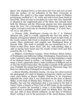 figure. The elephant bed is 37 feet above the river and over 20 feet
from the surface. In the collection of the State University at
Columbus (No. 5296) is a fine upper hindermost molar of Elephas
primigenius credited to T. W. Lewis and said to have been found at
Zanesville. There are nine or ten plates in a 100–mm. line. Zanesville
is situated in the unglaciated part of the State; but outwash from
both the Illinoian and the Wisconsin glaciers has been deposited
along the river. For a knowledge of the Pleistocene epoch in that
region, Leverett’s work may be consulted (Monogr. U. S. Geol. Surv.,
vol. XLI, p. 158, plate II).
3. Duncan Falls, Muskingum County.—In the U. S. National
Museum (No. 308) is a tooth, apparently the first true molar, of
Elephas primigenius labeled as having been found on Salt Creek, in
the county named. Salt Creek is situated in the eastern part of the
county, flows southward, and empties into Muskingum River at
Duncan Falls. This tooth is probably the one mentioned by J. W.
Foster in 1857 (Proc. Amer. Assoc. Adv. Sci., 10th meeting, 1856, p.
158) as having been found near the mouth of Salt Creek and then
owned by Mr. A. C. Ross.
4. Millport, Columbiana County.—From Professor Edwin Linton,
of Washington and Jefferson College, Washington, Pennsylvania, the
writer received a letter stating that there is in that institution a tooth
of an elephant found in section 7 of Franklin Township (17 north,
range 3 west), apparently about 2 miles northeast of Millport and on
or near the stream Nancy Run. The locality is outside of the glaciated
area. Probably the animal had lived during the Wisconsin stage, but
there is a chance that it belonged to an earlier time.
5. Mount Healthy, Hamilton County.—In 1914, the writer received
the photograph of a skull of Elephas primigenius which was found
some years before at Mount Healthy. Professor N. M. Fenneman
informed the writer that it was discovered on the farm of Barney
Miller, in the bank of Whisky Run. Professor C. A. Hunt, of Mount
Healthy, has sent the information that it was found in the bed of
Taylor Creek, a branch of West Fork of Mill Creek, in the northeast
quarter of section 28, township 3, range 1, of the Miami purchase.
Taylor Creek is probably another name for Whisky Run. The skull
was met with in deep alluvial sediment. At the time of Professor
Hunt’s writing it was in the possession of Mr. Jacob Kismer, North
 