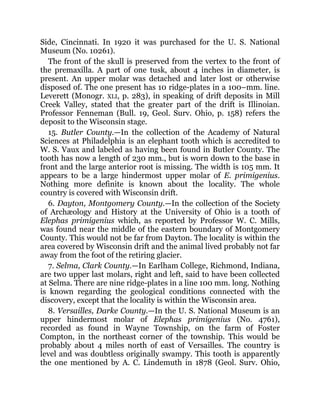 Side, Cincinnati. In 1920 it was purchased for the U. S. National
Museum (No. 10261).
The front of the skull is preserved from the vertex to the front of
the premaxilla. A part of one tusk, about 4 inches in diameter, is
present. An upper molar was detached and later lost or otherwise
disposed of. The one present has 10 ridge-plates in a 100–mm. line.
Leverett (Monogr. XLI, p. 283), in speaking of drift deposits in Mill
Creek Valley, stated that the greater part of the drift is Illinoian.
Professor Fenneman (Bull. 19, Geol. Surv. Ohio, p. 158) refers the
deposit to the Wisconsin stage.
15. Butler County.—In the collection of the Academy of Natural
Sciences at Philadelphia is an elephant tooth which is accredited to
W. S. Vaux and labeled as having been found in Butler County. The
tooth has now a length of 230 mm., but is worn down to the base in
front and the large anterior root is missing. The width is 105 mm. It
appears to be a large hindermost upper molar of E. primigenius.
Nothing more definite is known about the locality. The whole
country is covered with Wisconsin drift.
6. Dayton, Montgomery County.—In the collection of the Society
of Archæology and History at the University of Ohio is a tooth of
Elephas primigenius which, as reported by Professor W. C. Mills,
was found near the middle of the eastern boundary of Montgomery
County. This would not be far from Dayton. The locality is within the
area covered by Wisconsin drift and the animal lived probably not far
away from the foot of the retiring glacier.
7. Selma, Clark County.—In Earlham College, Richmond, Indiana,
are two upper last molars, right and left, said to have been collected
at Selma. There are nine ridge-plates in a line 100 mm. long. Nothing
is known regarding the geological conditions connected with the
discovery, except that the locality is within the Wisconsin area.
8. Versailles, Darke County.—In the U. S. National Museum is an
upper hindermost molar of Elephas primigenius (No. 4761),
recorded as found in Wayne Township, on the farm of Foster
Compton, in the northeast corner of the township. This would be
probably about 4 miles north of east of Versailles. The country is
level and was doubtless originally swampy. This tooth is apparently
the one mentioned by A. C. Lindemuth in 1878 (Geol. Surv. Ohio,
 