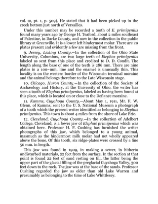 vol. III, pt. 1, p. 509). He stated that it had been picked up in the
creek bottom just north of Versailles.
Under this number may be recorded a tooth of E. primigenius
found many years ago by George H. Teaford, about 2 miles southeast
of Palestine, in Darke County, and now in the collection in the public
library at Greenville. It is a lower left hindermost molar. There are 20
plates present and evidently a few are missing from the front.
9. Jersey, Licking County.—In the collection of the Ohio State
University, Columbus, are two large teeth of Elephas primigenius
labeled as sent from this place and credited to D. D. Condit. The
length along the base of one of the teeth is 286 mm. There are nine
plates in a 100–mm. line and the enamel is unusually thin. This
locality is on the western border of the Wisconsin terminal moraine
and the animal belongs therefore to the Late Wisconsin stage.
10. Chicago, Huron County.—In the collection of the Society of
Archæology and History, at the University of Ohio, the writer has
seen a tooth of Elephas primigenius, labeled as having been found at
this place, which is located on or close to the Defiance moraine.
11. Kamms, Cuyahoga County.—About May 1, 1911, Mr. F. W.
Glenn, of Kamms, sent to the U. S. National Museum a photograph
of a tooth which the present writer identified as belonging to Elephas
primigenius. This town is about 4 miles from the shore of Lake Erie.
12. Cleveland, Cuyahoga County.—In the collection of Adelbert
College, Cleveland, is a lower jaw of Elephas primigenius which was
obtained here. Professor H. P. Cushing has furnished the writer
photographs of this jaw, which belonged to a young animal,
inasmuch as the hindermost milk molar had not wholly appeared
above the bone. Of this tooth, six ridge-plates were crossed by a line
50 mm. in length.
This jaw was found in 1909, in making a sewer, in hitherto
undisturbed materials, 22 feet from the surface. In the section at that
point is found 22 feet of sand resting on till, the latter being the
upper part of the glacial filling of the preglacial Cuyahoga Valley, 300
feet down to the rock. The jaw was at the base of the sands. Professor
Cushing regarded the jaw as older than old Lake Warren and
presumably as belonging to the time of Lake Whittlesey.
 