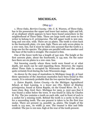 MICHIGAN.
(Map 11.)
1. Three Oaks, Berrien County.—Mr. C. K. Warren, of Three Oaks,
has in his possession the upper and lower last molars, right and left,
of an elephant which appears to have been found somewhere in the
neighborhood of Three Oaks. These are large teeth and seem to the
writer to belong to E. primigenius. The left upper tooth is 300 mm.
long and 100 mm. wide. There are 22 plates. The tooth is worn back
to the fourteenth plate, 170 mm. high. There are only seven plates in
a 100–mm. line, but it must be taken into account that the tooth is a
large one for the species. The plates are parallel with one another and
the base of the tooth is straight. The enamel is thin.
One of the lower teeth has a length of 342 mm. The height at the
first unworn plate, about the fourteenth, is 135 mm. On the outer
face there are six plates in a 100–mm. line.
Not knowing exactly where these teeth were found or at what
depth, not much can be said regarding them. However, the region
about Three Oaks is occupied by Wisconsin drift and the animal
quite certainly lived during the Late Wisconsin stage.
As shown by the map of mastodons in Michigan (map 8), at least
three specimens of the American mastodon have been found in this
county. It is extremely probable that the two species lived together.
2. Eaton Rapids, Eaton County.—In the Michigan Agricultural
School, at East Lansing, is a lower jaw (No. 8260) of Elephas
primigenius, found at Eaton Rapids, on the Grand River. Dr. A. C.
Lane (Ann. Rep. Geol. Surv. Michigan for 1905, p. 553) says that it
was found 2 miles below the town. It was found in 1904 by Charles
H. Fry. The jaw contains a tooth on each side, and in front of each is
a socket for a missing tooth. Behind the tooth is a cavity in the jaw
for a succeeding tooth. The one present is taken to be the first true
molar. There are present 13, possibly 14, plates. The length of the
tooth is 123 mm., its width 51 mm. The enamel is thin and little
crinkled. The jaw is 100 mm. high at the rear of the tooth present.
 