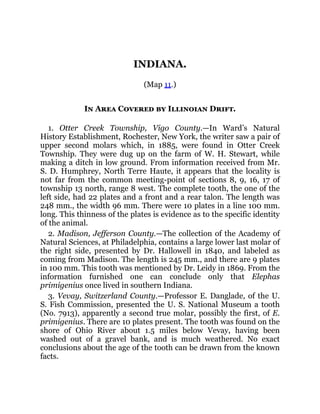 INDIANA.
(Map 11.)
In Area Covered by Illinoian Drift.
1. Otter Creek Township, Vigo County.—In Ward’s Natural
History Establishment, Rochester, New York, the writer saw a pair of
upper second molars which, in 1885, were found in Otter Creek
Township. They were dug up on the farm of W. H. Stewart, while
making a ditch in low ground. From information received from Mr.
S. D. Humphrey, North Terre Haute, it appears that the locality is
not far from the common meeting-point of sections 8, 9, 16, 17 of
township 13 north, range 8 west. The complete tooth, the one of the
left side, had 22 plates and a front and a rear talon. The length was
248 mm., the width 96 mm. There were 10 plates in a line 100 mm.
long. This thinness of the plates is evidence as to the specific identity
of the animal.
2. Madison, Jefferson County.—The collection of the Academy of
Natural Sciences, at Philadelphia, contains a large lower last molar of
the right side, presented by Dr. Hallowell in 1840, and labeled as
coming from Madison. The length is 245 mm., and there are 9 plates
in 100 mm. This tooth was mentioned by Dr. Leidy in 1869. From the
information furnished one can conclude only that Elephas
primigenius once lived in southern Indiana.
3. Vevay, Switzerland County.—Professor E. Danglade, of the U.
S. Fish Commission, presented the U. S. National Museum a tooth
(No. 7913), apparently a second true molar, possibly the first, of E.
primigenius. There are 10 plates present. The tooth was found on the
shore of Ohio River about 1.5 miles below Vevay, having been
washed out of a gravel bank, and is much weathered. No exact
conclusions about the age of the tooth can be drawn from the known
facts.
 