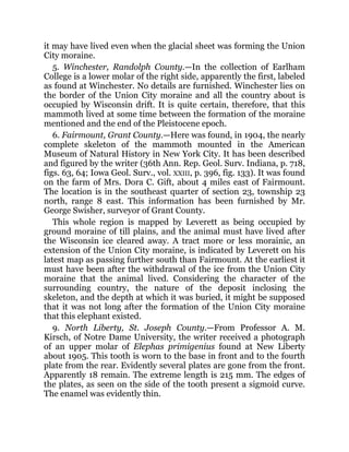 it may have lived even when the glacial sheet was forming the Union
City moraine.
5. Winchester, Randolph County.—In the collection of Earlham
College is a lower molar of the right side, apparently the first, labeled
as found at Winchester. No details are furnished. Winchester lies on
the border of the Union City moraine and all the country about is
occupied by Wisconsin drift. It is quite certain, therefore, that this
mammoth lived at some time between the formation of the moraine
mentioned and the end of the Pleistocene epoch.
6. Fairmount, Grant County.—Here was found, in 1904, the nearly
complete skeleton of the mammoth mounted in the American
Museum of Natural History in New York City. It has been described
and figured by the writer (36th Ann. Rep. Geol. Surv. Indiana, p. 718,
figs. 63, 64; Iowa Geol. Surv., vol. XXIII, p. 396, fig. 133). It was found
on the farm of Mrs. Dora C. Gift, about 4 miles east of Fairmount.
The location is in the southeast quarter of section 23, township 23
north, range 8 east. This information has been furnished by Mr.
George Swisher, surveyor of Grant County.
This whole region is mapped by Leverett as being occupied by
ground moraine of till plains, and the animal must have lived after
the Wisconsin ice cleared away. A tract more or less morainic, an
extension of the Union City moraine, is indicated by Leverett on his
latest map as passing further south than Fairmount. At the earliest it
must have been after the withdrawal of the ice from the Union City
moraine that the animal lived. Considering the character of the
surrounding country, the nature of the deposit inclosing the
skeleton, and the depth at which it was buried, it might be supposed
that it was not long after the formation of the Union City moraine
that this elephant existed.
9. North Liberty, St. Joseph County.—From Professor A. M.
Kirsch, of Notre Dame University, the writer received a photograph
of an upper molar of Elephas primigenius found at New Liberty
about 1905. This tooth is worn to the base in front and to the fourth
plate from the rear. Evidently several plates are gone from the front.
Apparently 18 remain. The extreme length is 215 mm. The edges of
the plates, as seen on the side of the tooth present a sigmoid curve.
The enamel was evidently thin.
 