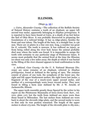ILLINOIS.
(Maps 11, 38.)
1. Cairo, Alexander County.—The collection of the Buffalo Society
of Natural History contains a tooth of an elephant, an upper left
second true molar, apparently belonging to Elephas primigenius. It
is reported to have been found at Cairo, at a depth of 95 feet below
the bed of Ohio River. It was probably discovered in preparing the
foundations of a railroad bridge. It has 15 ridge-plates, besides the
front and rear talons. The length of the base, in a straight line, is 156
mm. There are 10 plates in a line 100 mm. long, a number too great
for E. columbi. The tooth is unworn. It has suffered no injury, as
from being rolled along the river bed; hence the animal probably
died near where the tooth was found. It is impossible to assign the
tooth with certainty to any particular stage of Pleistocene times. It
seems most probable that the animal lived at the time the Illinoian
ice-sheet was only a few miles away; the depth at which it was buried
in the filling of the river channel appears to lend confirmation to this
view.
2. Ashland, Cass County.—In the U. S. National Museum (No.
2195) are some remains of an elephant, referred to Elephas
primigenius, found at Ashland in the spring of 1901. The remains
consist of pieces of one tusk, the symphysis of the lower jaw, the
right and left upper hindermost molars, the right lower last molar, a
fragment of the rear of a much-worn upper second molar, and
another of a correspondingly worn lower second molar. They were
found in tilling a farm near Ashland by Mr. J. W. Arnold, of
Jacksonville, Illinois.
The upper teeth resemble greatly those figured by the writer in his
report on the Pleistocene Mammalia of Iowa (Iowa Geol. Surv., vol.
XXIII, plate LIX); but the teeth from Ashland are more worn than
those found in Milwaukee. The last molars from Ashland are worn
back to about the eleventh ridge-plate, and the second molar is worn
so that only its rear portion remained. The length of the upper
molars is about 275 mm. The height of the eleventh plate is 185 mm.;
 