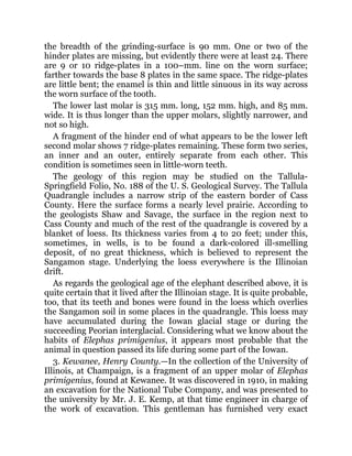 the breadth of the grinding-surface is 90 mm. One or two of the
hinder plates are missing, but evidently there were at least 24. There
are 9 or 10 ridge-plates in a 100–mm. line on the worn surface;
farther towards the base 8 plates in the same space. The ridge-plates
are little bent; the enamel is thin and little sinuous in its way across
the worn surface of the tooth.
The lower last molar is 315 mm. long, 152 mm. high, and 85 mm.
wide. It is thus longer than the upper molars, slightly narrower, and
not so high.
A fragment of the hinder end of what appears to be the lower left
second molar shows 7 ridge-plates remaining. These form two series,
an inner and an outer, entirely separate from each other. This
condition is sometimes seen in little-worn teeth.
The geology of this region may be studied on the Tallula-
Springfield Folio, No. 188 of the U. S. Geological Survey. The Tallula
Quadrangle includes a narrow strip of the eastern border of Cass
County. Here the surface forms a nearly level prairie. According to
the geologists Shaw and Savage, the surface in the region next to
Cass County and much of the rest of the quadrangle is covered by a
blanket of loess. Its thickness varies from 4 to 20 feet; under this,
sometimes, in wells, is to be found a dark-colored ill-smelling
deposit, of no great thickness, which is believed to represent the
Sangamon stage. Underlying the loess everywhere is the Illinoian
drift.
As regards the geological age of the elephant described above, it is
quite certain that it lived after the Illinoian stage. It is quite probable,
too, that its teeth and bones were found in the loess which overlies
the Sangamon soil in some places in the quadrangle. This loess may
have accumulated during the Iowan glacial stage or during the
succeeding Peorian interglacial. Considering what we know about the
habits of Elephas primigenius, it appears most probable that the
animal in question passed its life during some part of the Iowan.
3. Kewanee, Henry County.—In the collection of the University of
Illinois, at Champaign, is a fragment of an upper molar of Elephas
primigenius, found at Kewanee. It was discovered in 1910, in making
an excavation for the National Tube Company, and was presented to
the university by Mr. J. E. Kemp, at that time engineer in charge of
the work of excavation. This gentleman has furnished very exact
 
