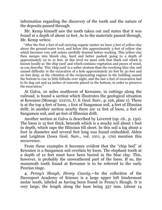 information regarding the discovery of the tooth and the nature of
the deposits passed through.
Mr. Kemp himself saw the tooth taken out and states that it was
found at a depth of about 12 feet. As to the materials passed through,
Mr. Kemp writes:
“After the first 2 feet of soil carrying organic matter we have 5 feet of yellow clay
above the ground-water level, and below this approximately 3 feet of yellow clay
which becomes very soft unless carefully drained before working. This yellow clay
then merges into bluish clay, hard and better packed, going to a depth of
approximately 20 to 21 feet. At this level we meet with that black soil which is
known locally as ‘the chip yard’ and which contains vegetation and pieces of wood,
as you describe. This ‘chip yard’ is a softer stratum than the overlying blue clay and
caused difficulty in the excavation of a hole approximately 20 feet by 30 feet and
20 feet deep, as the vibration of the reciprocating engines in the building caused
the bottom to rise in little hillocks over night, and the last 2 feet of excavation had
to be dug out and 24 inches of concrete placed in the bottom, in order to preserve
the excavation.”
At Galva, 10 miles southwest of Kewanee, in cuttings along the
railroad, is found a section which illustrates the geological situation
at Kewanee (Monogr. XXXVIII, U. S. Geol. Surv., p. 126, plate X). There
is at the top 4 feet of loess, 1 foot of Sangamon soil, 4 feet of Illinoian
drift; in another section nearby there are 12 feet of loess, 2 feet of
Sangamon soil, and 40 feet of Illinoian drift.
Another section at Galva is described by Leverett (op. cit., p. 130).
The loess is 15 feet thick, beneath which is a mucky soil about 1 foot
in depth, which caps the Illinoian till sheet. In this soil a log about a
foot in diameter and several feet long was found embedded. Alden
and Leighton (Iowa Geol. Surv., vol. XXVI, p. 170) mention this
occurrence.
From these examples it becomes evident that the “chip bed” at
Kewanee is a Sangamon soil overlain by loess. The elephant tooth at
a depth of 12 feet must have been buried in the blue clay. This,
however, is probably the unweathered part of the loess. If so, the
mammoth tooth found at Kewanee is to be referred to the early
Peorian stage.
4. Penny’s Slough, Henry County.—In the collection of the
Davenport Academy of Science is a large upper left hindermost
molar tooth, labeled as having been found in Penny’s Slough. It is
very large, the length along the base being 357 mm. (about 14
 
