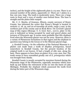 inches), and the height of the eighteenth plate is 175 mm. There is an
unusual number of the plates, apparently 27. There are 7 plates in a
line 100 mm. long. The tooth is moderately worn. There are 2 large
roots in front and 2 rows of smaller ones behind these. The base is
straight and the plates little warped.
Mr. C. C. Martin, of Geneseo, Illinois, county surveyor of Henry
County, has informed the writer that Penny’s Slough is located in
sections 17, 18, 19, and 20 of township 18 north, range 3 east, in the
northern part of the county and on Rock River. On Leverett’s glacial
map of this region (Monogr. U. S. Geol. Surv., XXXVIII, plate VI) the
area is indicated as being occupied by sand and gravel plains and
terraces of Wisconsin age. It seems most probable that this elephant
lived when the Wisconsin glacier was not far away. However, there is
a variety of Pleistocene formations in that region and the elephant in
question may belong to the Iowan or to the Illinoian glacial stage.
5. Kendall County.—In the collection of the National Museum is a
plaster cast made from a tooth of Elephas primigenius, found
somewhere in Kendall County, but the present location of the
original tooth is not known. It had a length of 280 mm. along the
base. There appears to have been 20 plates, 8 in a 100–mm. line. The
tooth seems to have resembled greatly one of E. primigenius which
was brought from Alaska.
Kendall County is mostly occupied by moraines formed during the
Wisconsin stage of the Pleistocene, especially moraines which were
built up just before the retirement of the ice into the basin of Lake
Michigan. Probably the elephant which possessed the tooth lived
during the latter part of the Wisconsin stage.
 