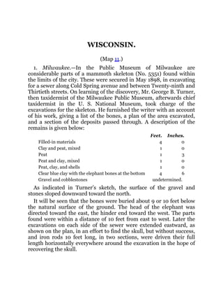 WISCONSIN.
(Map 11.)
1. Milwaukee.—In the Public Museum of Milwaukee are
considerable parts of a mammoth skeleton (No. 5351) found within
the limits of the city. These were secured in May 1898, in excavating
for a sewer along Cold Spring avenue and between Twenty-ninth and
Thirtieth streets. On learning of the discovery, Mr. George B. Turner,
then taxidermist of the Milwaukee Public Museum, afterwards chief
taxidermist in the U. S. National Museum, took charge of the
excavations for the skeleton. He furnished the writer with an account
of his work, giving a list of the bones, a plan of the area excavated,
and a section of the deposits passed through. A description of the
remains is given below:
Feet. Inches.
Filled-in materials 4 0
Clay and peat, mixed 1 0
Peat 1 3
Peat and clay, mixed 1 0
Peat, clay, and shells 1 0
Clear blue clay with the elephant bones at the bottom 4 6
Gravel and cobblestones undetermined.
As indicated in Turner’s sketch, the surface of the gravel and
stones sloped downward toward the north.
It will be seen that the bones were buried about 9 or 10 feet below
the natural surface of the ground. The head of the elephant was
directed toward the east, the hinder end toward the west. The parts
found were within a distance of 10 feet from east to west. Later the
excavations on each side of the sewer were extended eastward, as
shown on the plan, in an effort to find the skull, but without success,
and iron rods 10 feet long, in two sections, were driven their full
length horizontally everywhere around the excavation in the hope of
recovering the skull.
 