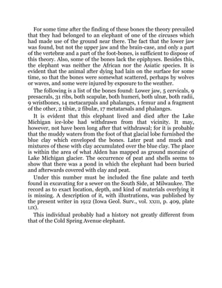 For some time after the finding of these bones the theory prevailed
that they had belonged to an elephant of one of the circuses which
had made use of the ground near there. The fact that the lower jaw
was found, but not the upper jaw and the brain-case, and only a part
of the vertebræ and a part of the foot-bones, is sufficient to dispose of
this theory. Also, some of the bones lack the epiphyses. Besides this,
the elephant was neither the African nor the Asiatic species. It is
evident that the animal after dying had lain on the surface for some
time, so that the bones were somewhat scattered, perhaps by wolves
or waves, and some were injured by exposure to the weather.
The following is a list of the bones found: Lower jaw, 5 cervicals, 9
presacrals, 31 ribs, both scapulæ, both humeri, both ulnæ, both radii,
9 wristbones, 14 metacarpals and phalanges, 1 femur and a fragment
of the other, 2 tibiæ, 2 fibulæ, 17 metatarsals and phalanges.
It is evident that this elephant lived and died after the Lake
Michigan ice-lobe had withdrawn from that vicinity. It may,
however, not have been long after that withdrawal; for it is probable
that the muddy waters from the foot of that glacial lobe furnished the
blue clay which enveloped the bones. Later peat and muck and
mixtures of these with clay accumulated over the blue clay. The place
is within the area of what Alden has mapped as ground moraine of
Lake Michigan glacier. The occurrence of peat and shells seems to
show that there was a pond in which the elephant had been buried
and afterwards covered with clay and peat.
Under this number must be included the fine palate and teeth
found in excavating for a sewer on the South Side, at Milwaukee. The
record as to exact location, depth, and kind of materials overlying it
is missing. A description of it, with illustrations, was published by
the present writer in 1912 (Iowa Geol. Surv., vol. XXIII, p. 409, plate
LIX).
This individual probably had a history not greatly different from
that of the Cold Spring Avenue elephant.
 
